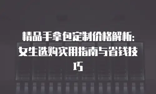 精品手拿包定制价格解析：女生选购实用指南与省钱技巧