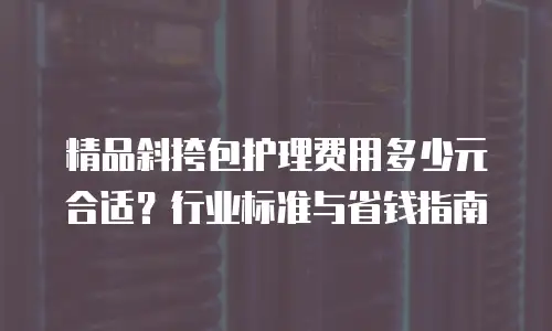精品斜挎包护理费用多少元合适？行业标准与省钱指南
