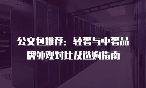 公文包推荐：轻奢与中奢品牌外观对比及选购指南