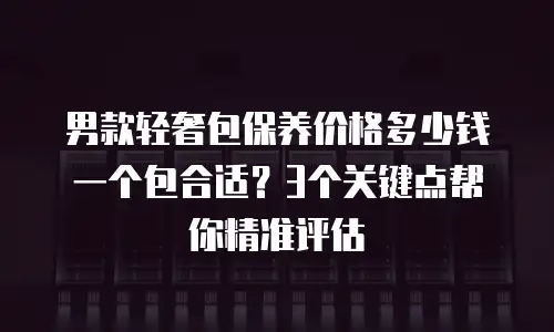 男款轻奢包保养价格多少钱一个包合适？3个关键点帮你精准评估
