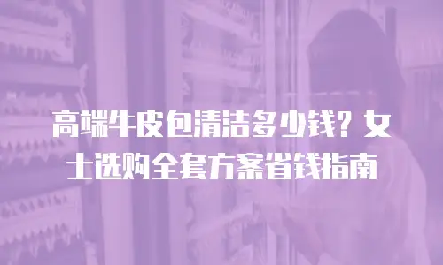 高端牛皮包清洁多少钱？女士选购全套方案省钱指南