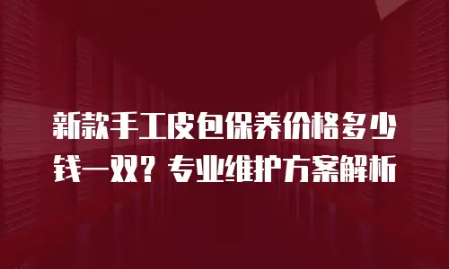 新款手工皮包保养价格多少钱一双？专业维护方案解析