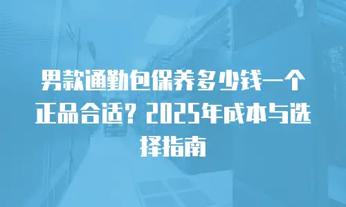 男款通勤包保养多少钱一个正品合适？2025年成本与选择指南