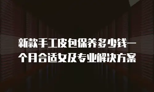 新款手工皮包保养多少钱一个月合适女及专业解决方案