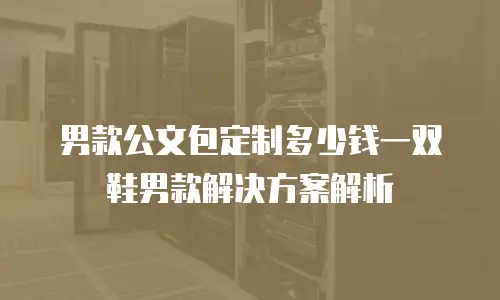 男款公文包定制多少钱一双鞋男款解决方案解析