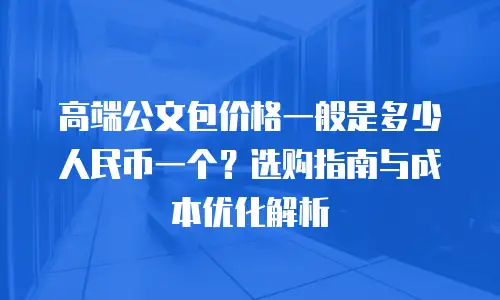 高端公文包价格一般是多少人民币一个？选购指南与成本优化解析