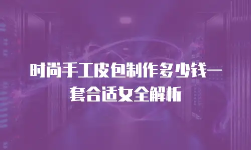 时尚手工皮包制作多少钱一套合适女全解析
