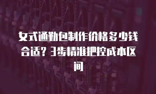 女式通勤包制作价格多少钱合适？3步精准把控成本区间