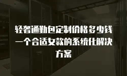 轻奢通勤包定制价格多少钱一个合适女款的系统化解决方案