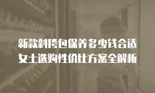 新款斜挎包保养多少钱合适 女士选购性价比方案全解析