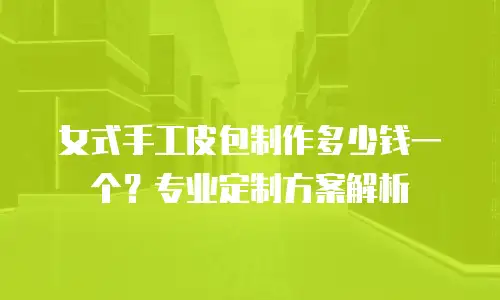 女式手工皮包制作多少钱一个？专业定制方案解析