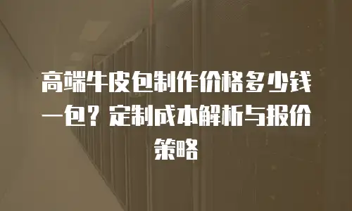 高端牛皮包制作价格多少钱一包？定制成本解析与报价策略