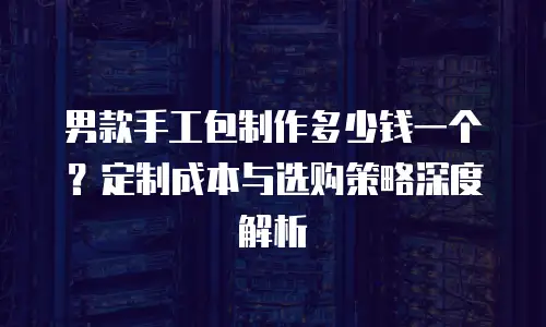 男款手工包制作多少钱一个？定制成本与选购策略深度解析