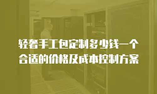 轻奢手工包定制多少钱一个合适的价格及成本控制方案