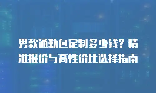 男款通勤包定制多少钱？精准报价与高性价比选择指南