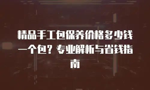 精品手工包保养价格多少钱一个包？专业解析与省钱指南