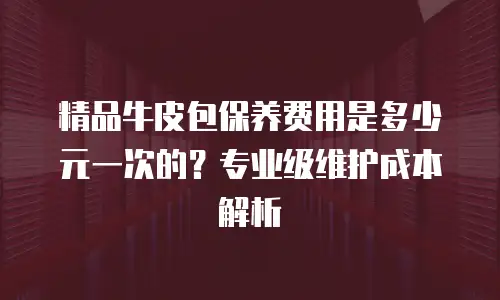 精品牛皮包保养费用是多少元一次的？专业级维护成本解析