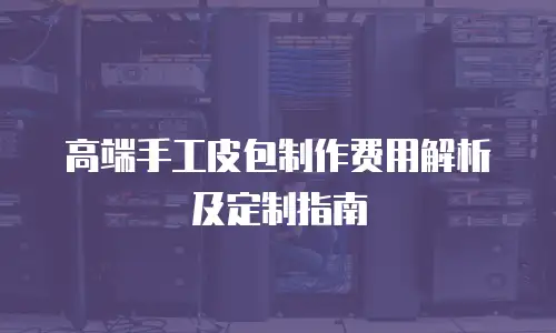 高端手工皮包制作费用解析及定制指南