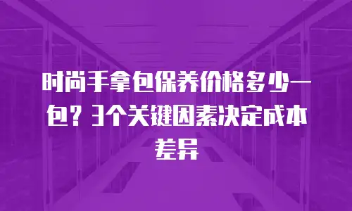 时尚手拿包保养价格多少一包？3个关键因素决定成本差异