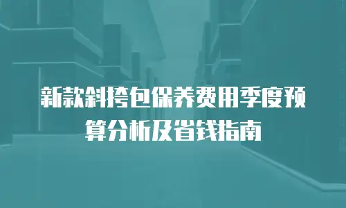新款斜挎包保养费用季度预算分析及省钱指南