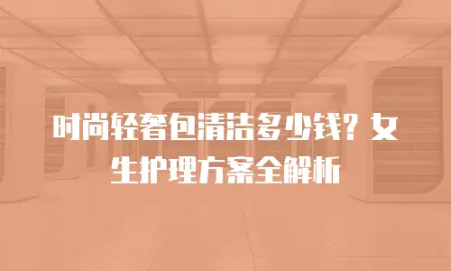 时尚轻奢包清洁多少钱？女生护理方案全解析