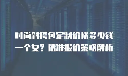 时尚斜挎包定制价格多少钱一个女？精准报价策略解析