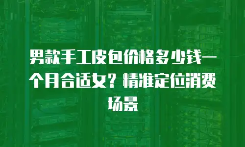 男款手工皮包价格多少钱一个月合适女？精准定位消费场景