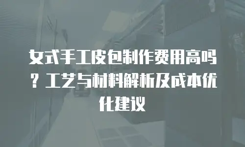 女式手工皮包制作费用高吗？工艺与材料解析及成本优化建议