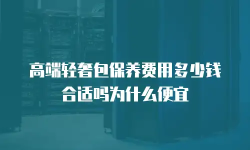 高端轻奢包保养费用多少钱合适吗为什么便宜