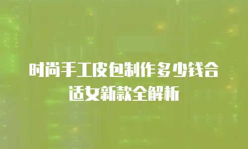 时尚手工皮包制作多少钱合适女新款全解析