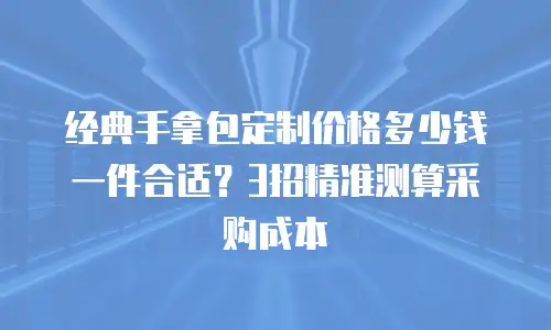 经典手拿包定制价格多少钱一件合适？3招精准测算采购成本