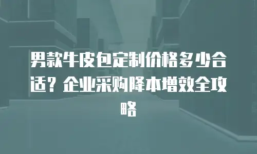 男款牛皮包定制价格多少合适？企业采购降本增效全攻略