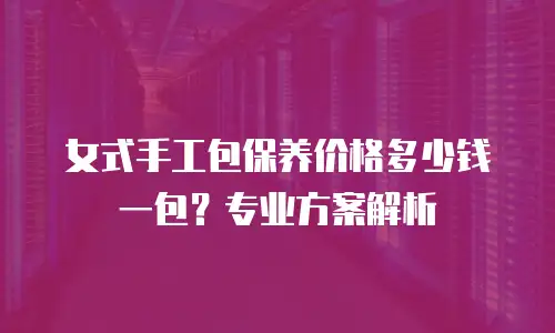女式手工包保养价格多少钱一包？专业方案解析