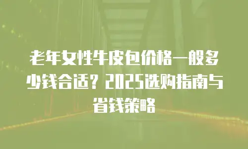 老年女性牛皮包价格一般多少钱合适？2025选购指南与省钱策略