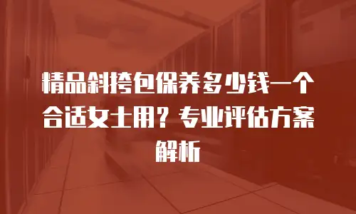 精品斜挎包保养多少钱一个合适女士用？专业评估方案解析