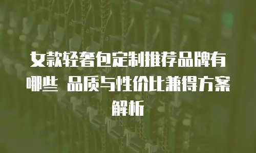 女款轻奢包定制推荐品牌有哪些 品质与性价比兼得方案解析