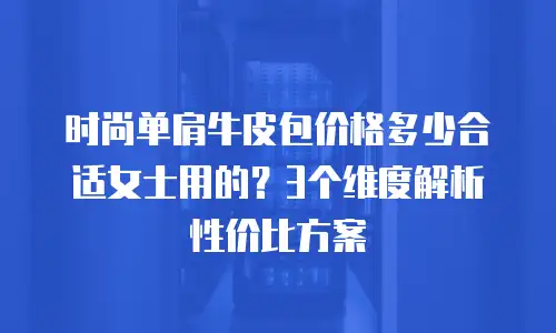 时尚单肩牛皮包价格多少合适女士用的？3个维度解析性价比方案