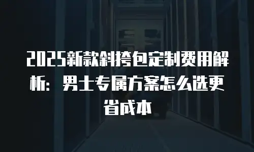 2025新款斜挎包定制费用解析：男士专属方案怎么选更省成本