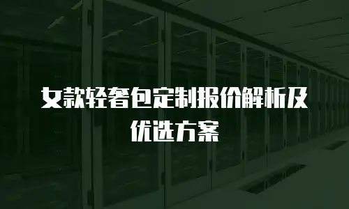 女款轻奢包定制报价解析及优选方案