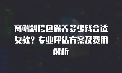 高端斜挎包保养多少钱合适女款？专业评估方案及费用解析