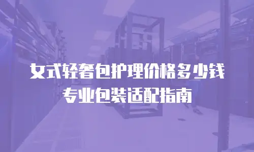 女式轻奢包护理价格多少钱 专业包装适配指南