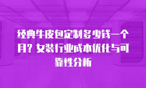 经典牛皮包定制多少钱一个月？女装行业成本优化与可靠性分析