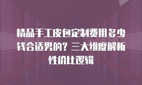 精品手工皮包定制费用多少钱合适男的？三大维度解析性价比逻辑