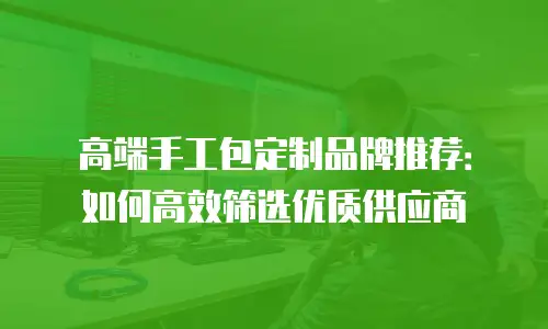 高端手工包定制品牌推荐：如何高效筛选优质供应商