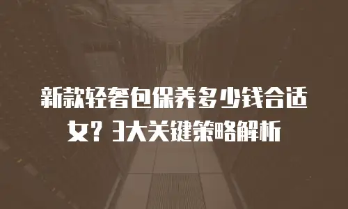 新款轻奢包保养多少钱合适女？3大关键策略解析