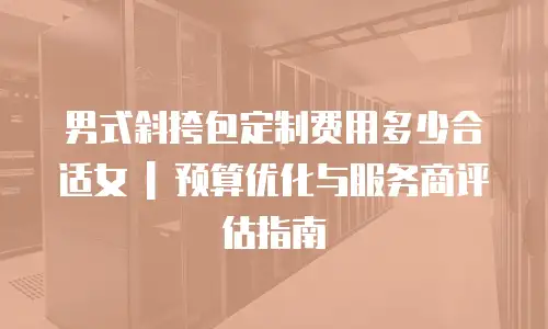 男式斜挎包定制费用多少合适女 | 预算优化与服务商评估指南