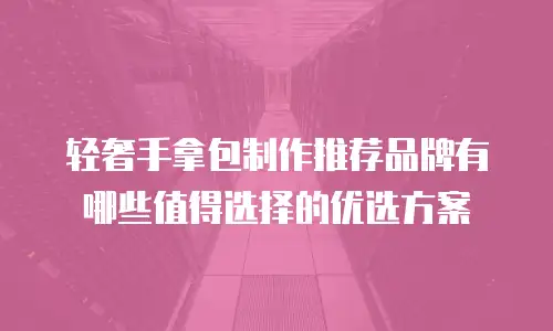轻奢手拿包制作推荐品牌有哪些值得选择的优选方案
