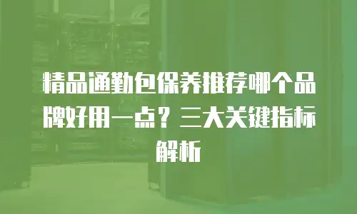 精品通勤包保养推荐哪个品牌好用一点？三大关键指标解析