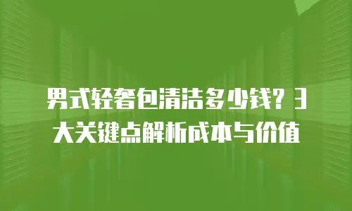 男式轻奢包清洁多少钱？3大关键点解析成本与价值