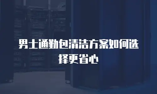 男士通勤包清洁方案如何选择更省心
